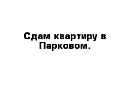 Сдам квартиру в Парковом.